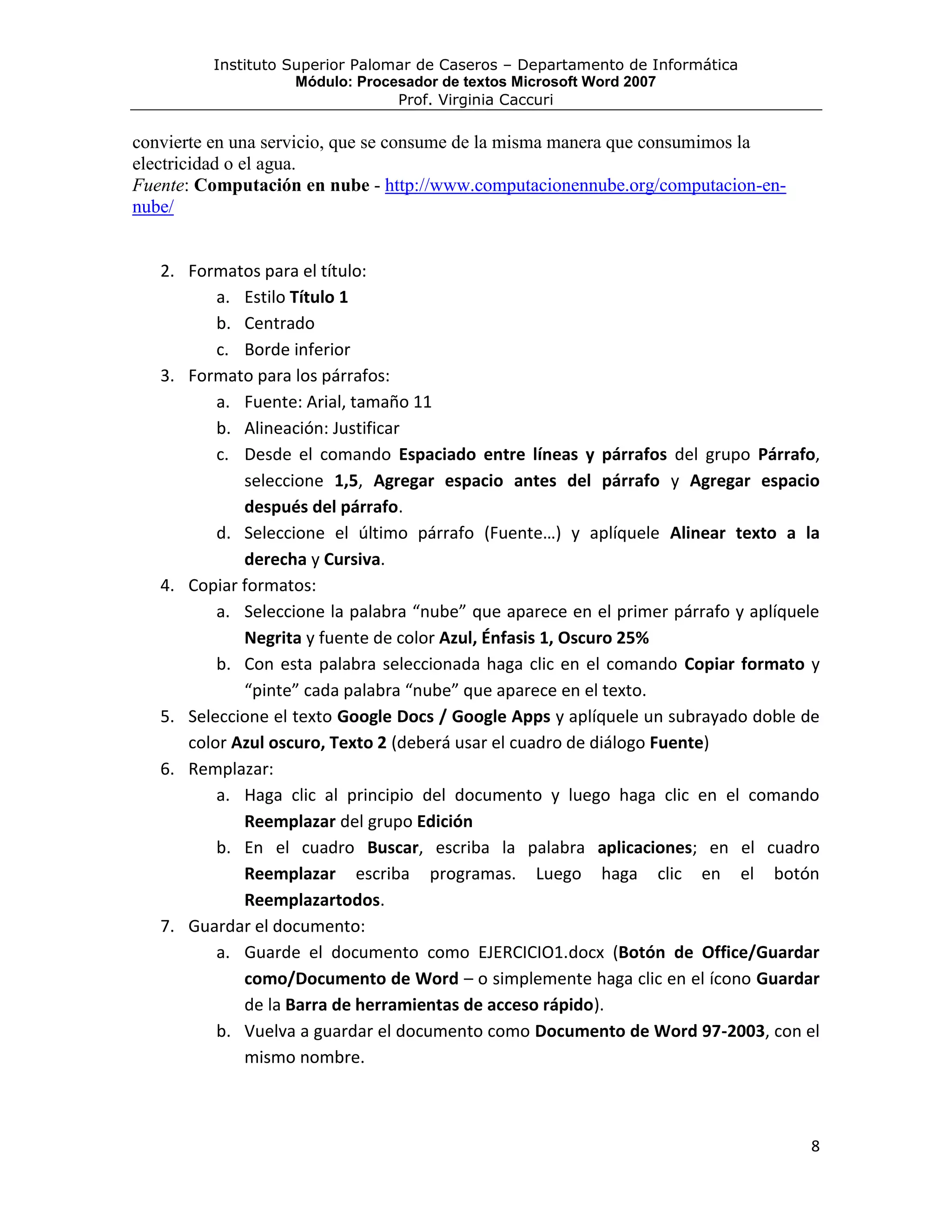 Instituto Superior Palomar de Caseros – Departamento de Informática
                    Módulo: Procesador de textos Microsoft Word 2007
                                 Prof. Virginia Caccuri

convierte en una servicio, que se consume de la misma manera que consumimos la
electricidad o el agua.
Fuente: Computación en nube - http://www.computacionennube.org/computacion-en-
nube/


   2. Formatos para el título:
          a. Estilo Título 1
          b. Centrado
          c. Borde inferior
   3. Formato para los párrafos:
          a. Fuente: Arial, tamaño 11
          b. Alineación: Justificar
          c. Desde el comando Espaciado entre líneas y párrafos del grupo Párrafo,
             seleccione 1,5, Agregar espacio antes del párrafo y Agregar espacio
             después del párrafo.
          d. Seleccione el último párrafo (Fuente…) y aplíquele Alinear texto a la
             derecha y Cursiva.
   4. Copiar formatos:
          a. Seleccione la palabra “nube” que aparece en el primer párrafo y aplíquele
             Negrita y fuente de color Azul, Énfasis 1, Oscuro 25%
          b. Con esta palabra seleccionada haga clic en el comando Copiar formato y
             “pinte” cada palabra “nube” que aparece en el texto.
   5. Seleccione el texto Google Docs / Google Apps y aplíquele un subrayado doble de
      color Azul oscuro, Texto 2 (deberá usar el cuadro de diálogo Fuente)
   6. Remplazar:
          a. Haga clic al principio del documento y luego haga clic en el comando
             Reemplazar del grupo Edición
          b. En el cuadro Buscar, escriba la palabra aplicaciones; en el cuadro
             Reemplazar escriba programas. Luego haga clic en el botón
             Reemplazartodos.
   7. Guardar el documento:
          a. Guarde el documento como EJERCICIO1.docx (Botón de Office/Guardar
             como/Documento de Word – o simplemente haga clic en el ícono Guardar
             de la Barra de herramientas de acceso rápido).
          b. Vuelva a guardar el documento como Documento de Word 97-2003, con el
             mismo nombre.



                                                                                    8
 