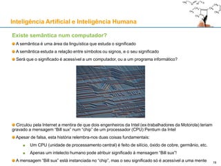 Inteligência Artificial e Inteligência Humana
Existe semântica num computador?
A semântica é uma área da linguística que estuda o significado
A semântica estuda a relação entre símbolos ou signos, e o seu significado
Será que o significado é acessível a um computador, ou a um programa informático?
Circulou pela Internet a mentira de que dois engenheiros da Intel (ex-trabalhadores da Motorola) teriam
gravado a mensagem “Bill sux” num “chip” de um processador (CPU) Pentium da Intel
Apesar de falsa, esta história relembra-nos duas coisas fundamentais:
Um CPU (unidade de processamento central) é feito de silício, óxido de cobre, germânio, etc.
Apenas um intelecto humano pode atribuir significado à mensagem “Bill sux”!
A mensagem “Bill sux” está instanciada no “chip”, mas o seu significado só é acessível a uma mente 18
 