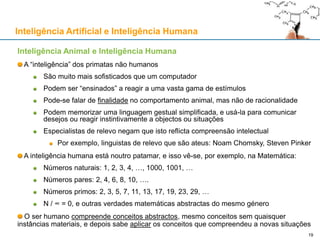 Inteligência Artificial e Inteligência Humana
Inteligência Animal e Inteligência Humana
A “inteligência” dos primatas não humanos
São muito mais sofisticados que um computador
Podem ser “ensinados” a reagir a uma vasta gama de estímulos
Pode-se falar de finalidade no comportamento animal, mas não de racionalidade
Podem memorizar uma linguagem gestual simplificada, e usá-la para comunicar
desejos ou reagir instintivamente a objectos ou situações
Especialistas de relevo negam que isto reflicta compreensão intelectual
Por exemplo, linguistas de relevo que são ateus: Noam Chomsky, Steven Pinker
A inteligência humana está noutro patamar, e isso vê-se, por exemplo, na Matemática:
Números naturais: 1, 2, 3, 4, …, 1000, 1001, …
Números pares: 2, 4, 6, 8, 10, ….
Números primos: 2, 3, 5, 7, 11, 13, 17, 19, 23, 29, …
N / ∞ = 0, e outras verdades matemáticas abstractas do mesmo género
O ser humano compreende conceitos abstractos, mesmo conceitos sem quaisquer
instâncias materiais, e depois sabe aplicar os conceitos que compreendeu a novas situações
19
 