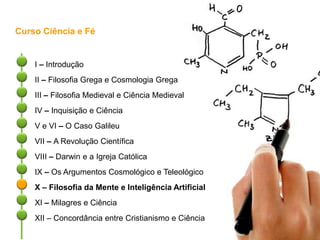 Curso Ciência e Fé
I – Introdução
II – Filosofia Grega e Cosmologia Grega
III – Filosofia Medieval e Ciência Medieval
IV – Inquisição e Ciência
V e VI – O Caso Galileu
VII – A Revolução Científica
VIII – Darwin e a Igreja Católica
IX – Os Argumentos Cosmológico e Teleológico
X – Filosofia da Mente e Inteligência Artificial
XI – Milagres e Ciência
XII – Concordância entre Cristianismo e Ciência
 
