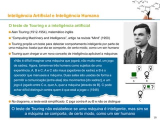 Inteligência Artificial e Inteligência Humana
O teste de Touring e a inteligência artificial
Alan Touring (1912-1954), matemático inglês
“Computing Machinery and Intelligence”, artigo na revista “Mind” (1950)
Touring propõe um teste para detectar comportamento inteligente por parte de
uma máquina: basta que ela se comporte, de certo modo, como um ser humano
Touring quer chegar a um novo conceito de inteligência aplicável a máquinas
No diagrama, o teste está simplificado: C joga contra A ou B e não os distingue
O teste de Touring não estabelece se uma máquina é inteligente, mas sim se
a máquina se comporta, de certo modo, como um ser humano
«Não é difícil imaginar uma máquina que jogará, não muito mal, um jogo
de xadrez. Agora, tomem-se três homens como sujeitos de uma
experiência. A, B e C. A e C são maus jogadores de xadrez e B é o
operador que manuseia a máquina. Duas salas são usadas de forma a
permitir a comunicação [entre elas] dos movimentos [do xadrez], e um
jogo é jogado entre C e, quer A, quer a máquina [através de B]. C pode
achar difícil distinguir contra quem é que está a jogar.» (1948)
20
 