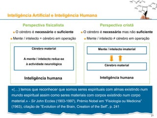 Inteligência humanaInteligência humana
Perspectiva fisicalista
O cérebro é necessário e suficiente
Mente / intelecto = cérebro em operação
Perspectiva cristã
O cérebro é necessário mas não suficiente
Mente / intelecto ≠ cérebro em operação
Cérebro material
Mente / intelecto imaterialCérebro material
A mente / intelecto reduz-se
à actividade neurológica
«(…) temos que reconhecer que somos seres espirituais com almas existindo num
mundo espiritual assim como seres materiais com corpos existindo num corpo
material.» - Sir John Eccles (1903-1997), Prémio Nobel em “Fisiologia ou Medicina”
(1963), citação de “Evolution of the Brain, Creation of the Self”, p. 241
Inteligência Artificial e Inteligência Humana
21
 