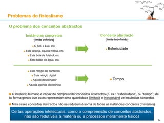 O problema dos conceitos abstractos
O intelecto humano é capaz de compreender conceitos abstractos (p. ex.: “esfericidade”, ou “tempo”) de
tal forma gerais que estes representam uma quantidade ilimitada e inesgotável de instâncias concretas
Mas esses conceitos abstractos não se reduzem à soma de todas as instâncias concretas (materiais)
Instâncias concretas
(limite definido)
O Sol, a Lua, etc.
Esta laranja, aquela meloa, etc.
Esta bola de futebol, etc.
Este balão de água, etc.
Este relógio de ponteiros
Este relógio digital
Aquele despertador
Aquela agenda electrónica
Conceito abstracto
(limite indefinido)
Esfericidade
Tempo
Problemas do fisicalismo
Certas operações intelectuais, como a compreensão de conceitos abstractos,
não são redutíveis à matéria ou a processos meramente físicos
24
 
