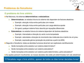 O problema do livre arbítrio
Na Natureza, há sistemas determinísticos e estocásticos:
Determinísticos: os estados futuros do sistema não dependem de factores aleatórios
Exemplo: atracção mútua entre partículas com massa
Exemplo: atracção mútua entre partículas com carga eléctrica oposta
Em geral, qualquer sistema físico descrito por equações diferenciais
Estocásticos: os estados futuros do sistema dependem de factores aleatórios
Exemplo: intensidade e direcção do vento numa tempestade
Exemplo: velocidade e direcção do movimento das moléculas de ar dentro de um pneu
Exemplo: expressão génica (produção de proteínas a partir do ADN)
Segundo o fisicalismo, todas as decisões humanas deveríam ser explicáveis cientificamente:
Serão transições entre estados num sistema determinístico?
Serão transições entre estados num sistema estocástico?
Serão transições entre estados num sistema parte determinístico, parte estocástico?
As opções parecem insuficientes: as nossas decisões não estão pré-determinadas nem são aleatórias!
Problemas do fisicalismo
O fisicalista nega o livre arbítrio, apesar de todos os dias tomar decisões livres!
25
 