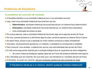 O problema do conceito de verdade
O fisicalista identifica a sua actividade intelectual com a sua actividade neuronal
Logo, toda a sua actividade intelectual (neuronal) tem que ser:
Determinística: actividade intelectual (neuronal) descrita por um sistema físico determinístico
Estocástica: actividade intelectual (neuronal) descrita por um sistema físico estocástico
Uma combinação de ambos os tipos
Por outras palavras, toda a actividade intelectual (neuronal) reger-se-ia segundo as leis da Física
Por isso, quando pensamos ou afirmamos alguma coisa, seríamos apenas um sistema físico a operar
Se assim fosse, porque é que a operação do nosso cérebro conduziria a ideias verdadeiras?
Uma ideia, necessariamente gerada por um intelecto, é verdadeira se corresponder à realidade
Para “procurar” uma verdade, o intelecto tem que ter uma certa liberdade face às leis da Física
É inútil contra-argumentar dizendo que a evolução biológica leva ao surgimento de seres inteligentes
Se somos máquinas biológicas regidas pelas leis da Física não podemos defender tese alguma
Se o fisicalista quer ser coerente, tem que dizer que o seu fisicalismo é o resultado das leis da Física
O fisicalista, se quiser ser coerente, não tem condições epistémicas para pretender ter razão
Problemas do fisicalismo
O fisicalismo refuta-se a si mesmo: destrói qualquer certeza intelectual!
26
 