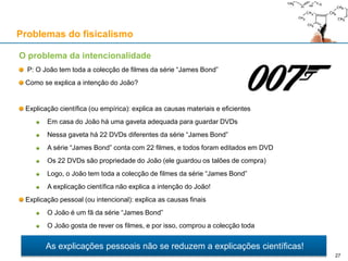 Problemas do fisicalismo
O problema da intencionalidade
P: O João tem toda a colecção de filmes da série “James Bond”
Como se explica a intenção do João?
Explicação científica (ou empírica): explica as causas materiais e eficientes
Em casa do João há uma gaveta adequada para guardar DVDs
Nessa gaveta há 22 DVDs diferentes da série “James Bond”
A série “James Bond” conta com 22 filmes, e todos foram editados em DVD
Os 22 DVDs são propriedade do João (ele guardou os talões de compra)
Logo, o João tem toda a colecção de filmes da série “James Bond”
A explicação científica não explica a intenção do João!
Explicação pessoal (ou intencional): explica as causas finais
O João é um fã da série “James Bond”
O João gosta de rever os filmes, e por isso, comprou a colecção toda
As explicações pessoais não se reduzem a explicações científicas!
27
 