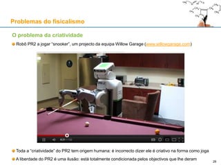 O problema da criatividade
Robô PR2 a jogar “snooker”, um projecto da equipa Willow Garage (www.willowgarage.com)
Toda a “criatividade” do PR2 tem origem humana: é incorrecto dizer ele é criativo na forma como joga
A liberdade do PR2 é uma ilusão: está totalmente condicionada pelos objectivos que lhe deram
Problemas do fisicalismo
28
 