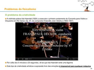 O problema da criatividade
A violinista polaca Ida Haendel (1928-) a executar o primeiro andamento do Concerto para Violino e
Orquestra em Ré menor, Op. 47, do compositor finlandês Jean Sibelius (1865-1957)
Por volta dos 5 minutos e 20 segundos, vê-se que Ida Haendel verte uma lágrima
Este tipo de criatividade artística e expressão livre das emoções é impossível para qualquer máquina
Problemas do fisicalismo
29
 
