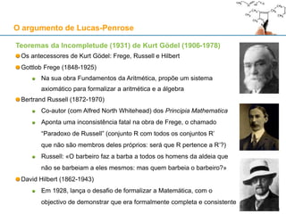 Teoremas da Incompletude (1931) de Kurt Gödel (1906-1978)
Os antecessores de Kurt Gödel: Frege, Russell e Hilbert
Gottlob Frege (1848-1925)
Na sua obra Fundamentos da Aritmética, propõe um sistema
axiomático para formalizar a aritmética e a álgebra
Bertrand Russell (1872-1970)
Co-autor (com Alfred North Whitehead) dos Principia Mathematica
Aponta uma inconsistência fatal na obra de Frege, o chamado
“Paradoxo de Russell” (conjunto R com todos os conjuntos R’
que não são membros deles próprios: será que R pertence a R’?)
Russell: «O barbeiro faz a barba a todos os homens da aldeia que
não se barbeiam a eles mesmos: mas quem barbeia o barbeiro?»
David Hilbert (1862-1943)
Em 1928, lança o desafio de formalizar a Matemática, com o
objectivo de demonstrar que era formalmente completa e consistente
O argumento de Lucas-Penrose
31
 