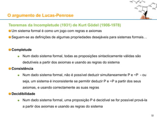 Teoremas da Incompletude (1931) de Kurt Gödel (1906-1978)
Um sistema formal é como um jogo com regras e axiomas
Seguem-se as definições de algumas propriedades desejáveis para sistemas formais…
Completude
Num dado sistema formal, todas as proposições sintacticamente válidas são
dedutíveis a partir dos axiomas e usando as regras do sistema
Consistência
Num dado sistema formal, não é possível deduzir simultaneamente P e ~P - ou
seja, um sistema é inconsistente se permitir deduzir P e ~P a partir dos seus
axiomas, e usando correctamente as suas regras
Decidibilidade
Num dado sistema formal, uma proposição P é decidível se for possível prová-la
a partir dos axiomas e usando as regras do sistema
O argumento de Lucas-Penrose
32
 