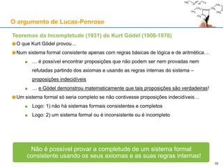 Teoremas da Incompletude (1931) de Kurt Gödel (1906-1978)
O que Kurt Gödel provou…
Num sistema formal consistente apenas com regras básicas de lógica e de aritmética…
… é possível encontrar proposições que não podem ser nem provadas nem
refutadas partindo dos axiomas e usando as regras internas do sistema –
proposições indecidíveis
… e Gödel demonstrou matematicamente que tais proposições são verdadeiras!
Um sistema formal só seria completo se não contivesse proposições indecidíveis…
Logo: 1) não há sistemas formais consistentes e completos
Logo: 2) um sistema formal ou é inconsistente ou é incompleto
Não é possível provar a completude de um sistema formal
consistente usando os seus axiomas e as suas regras internas!
O argumento de Lucas-Penrose
33
 