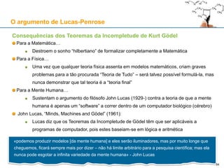 Consequências dos Teoremas da Incompletude de Kurt Gödel
Para a Matemática…
Destroem o sonho “hilbertiano” de formalizar completamente a Matemática
Para a Física…
Uma vez que qualquer teoria física assenta em modelos matemáticos, criam graves
problemas para a tão procurada “Teoria de Tudo” – será talvez possível formulá-la, mas
nunca demonstrar que tal teoria é a “teoria final”
Para a Mente Humana…
Sustentam o argumento do filósofo John Lucas (1929-) contra a teoria de que a mente
humana é apenas um “software” a correr dentro de um computador biológico (cérebro)
John Lucas, “Minds, Machines and Gödel” (1961):
Lucas diz que os Teoremas da Incompletude de Gödel têm que ser aplicáveis a
programas de computador, pois estes baseiam-se em lógica e aritmética
O argumento de Lucas-Penrose
«podemos produzir modelos [da mente humana] e eles serão iluminadores, mas por muito longe que
cheguemos, ficará sempre mais por dizer – não há limite arbitrário para a pesquisa científica; mas ela
nunca pode esgotar a infinita variedade da mente humana» - John Lucas
34
 