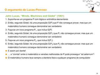 O argumento de Lucas-Penrose
John Lucas, “Minds, Machines and Gödel” (1961)
1. Suponha-se um programa P com lógica e aritmética elementares
2. Então, segundo Gödel, há uma proposição G(P) que P não consegue provar, mas que um
matemático humano consegue demonstrar ser verdadeira
3. Faça-se um novo programa P1, que inclua G(P)
4. Então, segundo Gödel, há uma proposição G(P1) que P1 não consegue provar, mas que um
matemático humano consegue demonstrar ser verdadeira
5. Faça-se um novo programa P2, que inclua G(P1)
6. Então, segundo Gödel, há uma proposição G(P2) que P2 não consegue provar, mas que um
matemático humano consegue demonstrar ser verdadeira
E assim por diante!
… a “corrida” entre o matemático e versões melhoradas de P pode prosseguir “ad aeternum”!
O matemático humano leva sempre a dianteira face a qualquer programa de computador
35
 