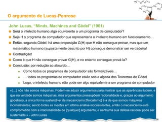John Lucas, “Minds, Machines and Gödel” (1961)
Será o intelecto humano algo equivalente a um programa de computador?
Seja H o programa de computador que representaria o intelecto humano em funcionamento…
Então, segundo Gödel, há uma proposição G(H) que H não consegue provar, mas que um
matemático humano (supostamente descrito por H) consegue demonstrar ser verdadeira!
Contradição!
Como é que H não consegue provar G(H), e no entanto consegue prová-la?
Conclusão: por redução ao absurdo…
Como todos os programas de computador são formalizáveis…
… todos os programas de computador estão sob a alçada dos Teoremas de Gödel
Logo, o intelecto humano não pode ser algo equivalente a um programa de computador
O argumento de Lucas-Penrose
«(…) nós não somos máquinas. Podem-se aduzir argumentos para mostrar que as aparências iludem, e
que na verdade somos máquinas, mas argumentos pressupõem racionalidade e, graças ao argumento
godeliano, a única forma sustentável de mecanicismo [fisicalismo] é a de que somos máquinas
inconsistentes; sendo todas as mentes em última análise inconsistentes, então o mecanicismo está
comprometido com a irracionalidade de [qualquer] argumento, e nenhuma sua defesa racional pode ser
sustentada.» - John Lucas
36
 
