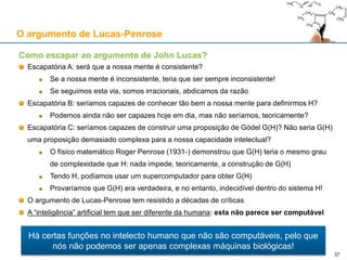 O argumento de Lucas-Penrose
Como escapar ao argumento de John Lucas?
Escapatória A: será que a nossa mente é consistente?
Se a nossa mente é inconsistente, teria que ser sempre inconsistente!
Se seguimos esta via, somos irracionais, abdicamos da razão
Escapatória B: seríamos capazes de conhecer tão bem a nossa mente para definirmos H?
Podemos ainda não ser capazes hoje em dia, mas não seríamos, teoricamente?
Escapatória C: seríamos capazes de construir uma proposição de Gödel G(H)? Não seria G(H)
uma proposição demasiado complexa para a nossa capacidade intelectual?
O físico matemático Roger Penrose (1931-) demonstrou que G(H) teria o mesmo grau
de complexidade que H: nada impede, teoricamente, a construção de G(H)
Tendo H, podíamos usar um supercomputador para obter G(H)
Provaríamos que G(H) era verdadeira, e no entanto, indecidível dentro do sistema H!
O argumento de Lucas-Penrose tem resistido a décadas de críticas
A “inteligência” artificial tem que ser diferente da humana: esta não parece ser computável
Há certas funções no intelecto humano que não são computáveis, pelo que
nós não podemos ser apenas complexas máquinas biológicas!
37
 