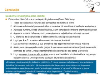 Da mente imaterial à alma imortal
Perspectiva hilemórfica acerca da psicologia humana (David Oderberg)
1. Todas as substâncias naturais são compostos de matéria e forma
2. A forma é substancial porque actualiza a matéria e dá identidade e essência à substância
3. A pessoa humana, sendo uma substância, é um composto de matéria e forma substancial
4. A pessoa humana define-se como uma substância individual de natureza racional
5. O exercício da racionalidade é, essencialmente, uma operação imaterial
6. Logo, por 4. e 5., a natureza humana é, ela mesma, imaterial
7. Mas dado que é imaterial, a sua existência não depende de estar unida à matéria
8. Assim, uma pessoa pode existir, graças à sua natureza animal-racional (tradicionalmente
chamada de “alma”), independentemente da existência do seu corpo (perecível)
9. Logo, os seres humanos são imortais, mas a sua identidade e individualidade requer que
estejam unidos a um corpo numa qualquer altura da sua existência
Conclusão
«Eu sigo a clássica definição de Boécio (480-524 d.C.): uma pessoa é definida como uma substância
individual de natureza racional. (…) A forma substancial da pessoa – a sua natureza – é apenas a
animalidade racional da pessoa, sendo “animalidade” o género e “racional” a diferença; [a forma
substancial da pessoa] também é chamada de alma da pessoa.» - David Oderberg
39
 