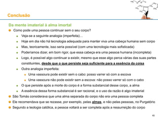 Da mente imaterial à alma imortal
Como pode uma pessoa continuar sem o seu corpo?
Veja-se a seguinte analogia (imperfeita)…
Hoje em dia não há tecnologia adequada para manter viva uma cabeça humana sem corpo
Mas, teoricamente, isso seria possível (com uma tecnologia mais sofisticada)
Poderíamos dizer, em bom rigor, que essa cabeça era uma pessoa humana (incompleta)
Logo, é possível algo continuar a existir, mesmo que esse algo perca várias das suas partes
constituintes, desde que o que persiste seja suficiente para a essência da coisa
Outra analogia imperfeita:
Uma vassoura pode existir sem o cabo: posso varrer só com a escova
Uma vassoura não pode existir sem a escova: não posso varrer só com o cabo
O que persiste após a morte do corpo é a forma substancial desse corpo, a alma
A essência dessa forma substancial é ser racional, e o uso da razão é algo imaterial
São Tomás considerava que uma alma separada do corpo não era uma pessoa completa
Ele recomendava que se rezasse, por exemplo, pelas almas, e não pelas pessoas, no Purgatório
Segundo a teologia católica, a pessoa voltará a ser completa após a ressurreição do corpo
Conclusão
40
 