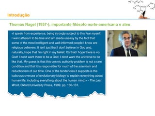 Introdução
Thomas Nagel (1937-), importante filósofo norte-americano e ateu
«I speak from experience, being strongly subject to this fear myself:
I want atheism to be true and am made uneasy by the fact that
some of the most intelligent and well-informed people I know are
religious believers. It isn't just that I don't believe in God and,
naturally, hope that I'm right in my belief. It's that I hope there is no
God! I don't want there to be a God; I don't want the universe to be
like that. My guess is that this cosmic authority problem is not a rare
condition and that it is responsible for much of the scientism and
reductionism of our time. One of the tendencies it supports is the
ludicrous overuse of evolutionary biology to explain everything about
human life, including everything about the human mind.» - The Last
Word, Oxford University Press, 1999, pp. 130-131.
 
