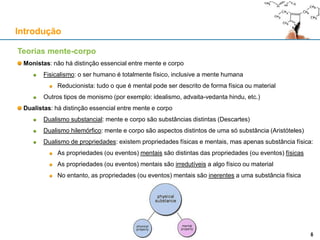 Teorias mente-corpo
Monistas: não há distinção essencial entre mente e corpo
Fisicalismo: o ser humano é totalmente físico, inclusive a mente humana
Reducionista: tudo o que é mental pode ser descrito de forma física ou material
Outros tipos de monismo (por exemplo: idealismo, advaita-vedanta hindu, etc.)
Dualistas: há distinção essencial entre mente e corpo
Dualismo substancial: mente e corpo são substâncias distintas (Descartes)
Dualismo hilemórfico: mente e corpo são aspectos distintos de uma só substância (Aristóteles)
Dualismo de propriedades: existem propriedades físicas e mentais, mas apenas substância física:
As propriedades (ou eventos) mentais são distintas das propriedades (ou eventos) físicas
As propriedades (ou eventos) mentais são irredutíveis a algo físico ou material
No entanto, as propriedades (ou eventos) mentais são inerentes a uma substância física
Introdução
66
 