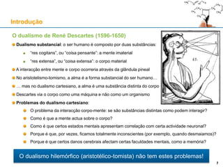 O dualismo de René Descartes (1596-1650)
Dualismo substancial: o ser humano é composto por duas substâncias:
“res cogitans”, ou “coisa pensante”: a mente imaterial
“res extensa”, ou “coisa extensa”: o corpo material
A interacção entre mente e corpo ocorreria através da glândula pineal
No aristotelismo-tomismo, a alma é a forma substancial do ser humano…
… mas no dualismo cartesiano, a alma é uma substância distinta do corpo
Descartes via o corpo como uma máquina e não como um organismo
Problemas do dualismo cartesiano:
O problema da interacção corpo-mente: se são substâncias distintas como podem interagir?
Como é que a mente actua sobre o corpo?
Como é que certos estados mentais apresentam correlação com certa actividade neuronal?
Porque é que, por vezes, ficamos totalmente inconscientes (por exemplo, quando desmaiamos)?
Porque é que certos danos cerebrais afectam certas faculdades mentais, como a memória?
Introdução
7
O dualismo hilemórfico (aristotélico-tomista) não tem estes problemas!
7
 