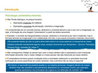 Psicologia aristotélico-tomista
São Tomás distingue, na psique humana:
Operações imateriais do intelecto
Operações corpóreas de percepção, memória e imaginação
A compreensão de um conceito preciso, abstracto e universal decorre a par e par com a imaginação, ou
seja, a formação de uma imagem (“phantasma”) a partir de dados sensoriais
Exemplo: o conceito de triangularidade é preciso, abstracto e universal (e por isso é imaterial), mas é
formado através da imaginação e em colaboração com ela, o que requer processos materiais (neuronais)
Não conseguimos inteligir ou pensar sem usar o nosso cérebro (ele é necessário) e sem manipular
informação sensorial, mas o nosso inteligir e o nosso pensar não são redutíveis ao nosso cérebro
O aristotelismo-tomismo prevê correlação entre a actividade intelectual e a actividade neuronal
(activação de zonas específicas do cortex cerebral), mas a primeira não se reduz à segunda
Introdução
8
«No presente estado da vida no qual a alma está unida a um corpo passível, é impossível ao nosso
intelecto entender actualmente alguma coisa, excepto recorrendo aos fantasmas» - Summa Theologica,
Primeira Parte, Questão 84, Artigo 7º.
No futuro, a neurociência poderá aceder a, ou mesmo provocar, imagens dentro do nosso
cérebro mas não acederá a pensamentos abstractos ou universais (como, por exemplo,
quando pensamos nos princípios da Lógica ou na definição do número “pi”)
8
 
