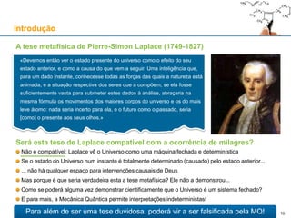 A tese metafísica de Pierre-Simon Laplace (1749-1827)
Introdução
«Devemos então ver o estado presente do universo como o efeito do seu
estado anterior, e como a causa do que vem a seguir. Uma inteligência que,
para um dado instante, conhecesse todas as forças das quais a natureza está
animada, e a situação respectiva dos seres que a compõem, se ela fosse
suficientemente vasta para submeter estes dados à análise, abraçaria na
mesma fórmula os movimentos dos maiores corpos do universo e os do mais
leve átomo: nada seria incerto para ela, e o futuro como o passado, seria
[como] o presente aos seus olhos.»
Para além de ser uma tese duvidosa, poderá vir a ser falsificada pela MQ!
Será esta tese de Laplace compatível com a ocorrência de milagres?
Não é compatível: Laplace vê o Universo como uma máquina fechada e determinística
Se o estado do Universo num instante é totalmente determinado (causado) pelo estado anterior...
... não há qualquer espaço para intervenções causais de Deus
Mas porque é que seria verdadeira esta a tese metafísica? Ele não a demonstrou...
Como se poderá alguma vez demonstrar cientificamente que o Universo é um sistema fechado?
E para mais, a Mecânica Quântica permite interpretações indeterministas!
10
 