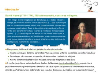 David Hume (1711-1776), filósofo escocês, contra os milagres
O argumento de Hume é falacioso (petição de princípio) e circular:
Rejeita os milagres de forma apriorística: “[há] experiência uniforme contra todo o evento miraculoso”
Os milagres não são reais porque não há testemunhos credíveis de milagres
Não há testemunhos credíveis de milagres porque os milagres não são reais
A confiança de Hume na inviolabilidade das leis da Natureza é contradita pelo próprio, quando Hume
procura refutar um argumento para a existência de Deus a partir da grandeza e racionalidade do Cosmos,
dizendo que “vários mundos poderiam ter sido [criados] defeituosos ou ineptos, por toda uma eternidade”
Introdução
«Um milagre é uma violação das leis da natureza. (…) Nada é tido como
milagre, se ocorre no decorrer comum da natureza. (…) Mas é um milagre
que um homem morto possa voltar à vida, porque tal nunca foi observado
em época ou país algum. Deve, então, existir uma experiência uniforme
contra todo o evento miraculoso, ou então o evento não mereceria esse
epíteto… (…) Quando alguém me diz que viu um homem morto voltar à
vida, eu imediatamente tomo em consideração se será mais provável que
essa pessoa esteja enganada ou a querer enganar, ou se o facto que ele
relata poderia realmente ter acontecido.»
11
 