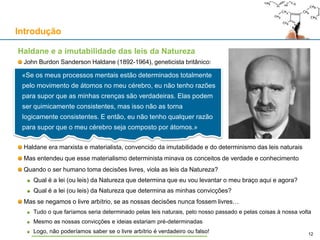 Haldane e a imutabilidade das leis da Natureza
John Burdon Sanderson Haldane (1892-1964), geneticista britânico:
Haldane era marxista e materialista, convencido da imutabilidade e do determinismo das leis naturais
Mas entendeu que esse materialismo determinista minava os conceitos de verdade e conhecimento
Quando o ser humano toma decisões livres, viola as leis da Natureza?
Qual é a lei (ou leis) da Natureza que determina que eu vou levantar o meu braço aqui e agora?
Qual é a lei (ou leis) da Natureza que determina as minhas convicções?
Mas se negamos o livre arbítrio, se as nossas decisões nunca fossem livres…
Tudo o que faríamos seria determinado pelas leis naturais, pelo nosso passado e pelas coisas à nossa volta
Mesmo as nossas convicções e ideias estariam pré-determinadas
Logo, não poderíamos saber se o livre arbítrio é verdadeiro ou falso!
Introdução
12
«Se os meus processos mentais estão determinados totalmente
pelo movimento de átomos no meu cérebro, eu não tenho razões
para supor que as minhas crenças são verdadeiras. Elas podem
ser quimicamente consistentes, mas isso não as torna
logicamente consistentes. E então, eu não tenho qualquer razão
para supor que o meu cérebro seja composto por átomos.»
 