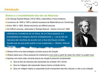 Stokes e a imutabilidade das leis da Natureza
Sir George Gabriel Stokes (1819-1903), matemático e físico britânico
Leccionou de 1849 a 1903 a cátedra lucasiana de Matemáticas em Cambridge
Entre 1891 e 1893, Stokes leccionou as Gifford Lectures
As Gifford Lectures, dedicadas à Teologia Natural, tiveram início em 1888
Stokes tinha uma ideia teológica correcta acerca da Criação
Stokes sabia que o Deus pessoal do cristianismo criou tudo a partir do nada (“ex nihilo”) e sustém tudo
Apenas com esta visão correcta acerca da criação é possível compreender:
Que as leis da natureza são expressão da vontade (“lei”) divina
Que os milagres são expressão dessa mesma vontade divina
Que um milagre implica a suspensão local e temporária das leis naturais, e não a sua violação
Introdução
13
«Admita-se a existência de um Deus, de um Deus pessoal, e a
possibilidade de milagres decorre imediatamente. (...) se as leis da
natureza são mantidas de acordo com a Sua [de Deus] vontade,
Aquele que as quis pode querer a sua suspensão.» - Stokes, Natural
Theology
 