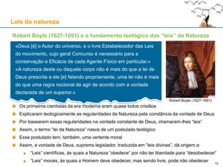 Robert Boyle (1627-1691) e o fundamento teológico das “leis” da Natureza
Os primeiros cientistas da era moderna eram quase todos cristãos
Explicaram teologicamente as regularidades da Natureza pela constância da vontade de Deus
Por basearem essas regularidades na vontade constante de Deus, chamaram-lhes “leis”
Assim, o termo “lei da Natureza” nasce de um postulado teológico
Esse postulado tem, também, uma vertente moral
Assim, a vontade de Deus, supremo legislador, traduzida em “leis divinas”, dá origem a:
“Leis” científicas, às quais a Natureza “obedece” por não ter liberdade para “desobedecer”
”Leis” morais, às quais o Homem deve obedecer, mas sendo livre, pode não obedecer
Leis da natureza
«Deus [é] o Autor do universo, e o livre Estabelecedor das Leis
do movimento, cujo geral Concurso é necessário para a
conservação e Eficácia de cada Agente Físico em particular.»
«A natureza deste ou daquele corpo não é mais do que a lei de
Deus prescrita a ele [e] falando propriamente, uma lei não é mais
do que uma regra nocional de agir de acordo com a vontade
declarada de um superior.»
Robert Boyle (1627-1691)
15
 