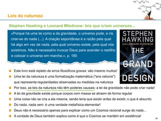 Stephen Hawking e Leonard Mlodinow: leis que criam universos...
Este livro está repleto de erros filosóficos graves: são mesmo muitos!
Uma lei da natureza é uma formalização matemática ("ens rationis")
que representa regularidades observadas ou medidas na natureza
Por isso, as leis da natureza não têm poderes causais: a lei da gravidade não pode criar nada!
A lei da gravidade existe porque corpos com massa se atraem de forma regular
Uma coisa não se cria a ela mesma, senão teria que existir antes de existir, o que é absurdo
Do nada, nada vem: é uma verdade metafísica elementar!
Deus não é necessário apenas para explicar como um Cosmos racional surge do nada...
A vontade de Deus também explica como é que o Cosmos se mantém em existência!
Leis da natureza
«Porque há uma lei como a da gravidade, o universo pode, e irá,
criar-se do nada (...). A criação espontânea é a razão pela qual
há algo em vez de nada, pela qual universo existe, pela qual nós
existimos. Não é necessário invocar Deus para acender o rastilho
e colocar o universo em marcha.», p. 180
16
 