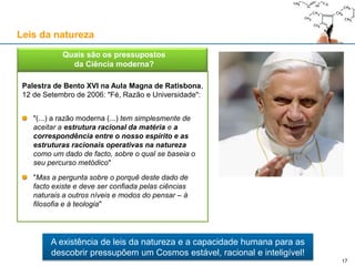 Palestra de Bento XVI na Aula Magna de Ratisbona,
12 de Setembro de 2006: "Fé, Razão e Universidade":
"(...) a razão moderna (...) tem simplesmente de
aceitar a estrutura racional da matéria e a
correspondência entre o nosso espírito e as
estruturas racionais operativas na natureza
como um dado de facto, sobre o qual se baseia o
seu percurso metódico"
"Mas a pergunta sobre o porquê deste dado de
facto existe e deve ser confiada pelas ciências
naturais a outros níveis e modos do pensar – à
filosofia e à teologia"
 Quais são os pressupostos
da Ciência moderna?
A existência de leis da natureza e a capacidade humana para as
descobrir pressupõem um Cosmos estável, racional e inteligível!
Leis da natureza
17
 
