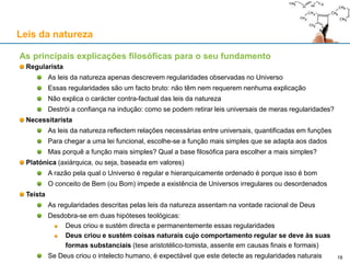 As principais explicações filosóficas para o seu fundamento
Regularista
As leis da natureza apenas descrevem regularidades observadas no Universo
Essas regularidades são um facto bruto: não têm nem requerem nenhuma explicação
Não explica o carácter contra-factual das leis da natureza
Destrói a confiança na indução: como se podem retirar leis universais de meras regularidades?
Necessitarista
As leis da natureza reflectem relações necessárias entre universais, quantificadas em funções
Para chegar a uma lei funcional, escolhe-se a função mais simples que se adapta aos dados
Mas porquê a função mais simples? Qual a base filosófica para escolher a mais simples?
Platónica (axiárquica, ou seja, baseada em valores)
A razão pela qual o Universo é regular e hierarquicamente ordenado é porque isso é bom
O conceito de Bem (ou Bom) impede a existência de Universos irregulares ou desordenados
Teísta
As regularidades descritas pelas leis da natureza assentam na vontade racional de Deus
Desdobra-se em duas hipóteses teológicas:
Deus criou e sustém directa e permanentemente essas regularidades
Deus criou e sustém coisas naturais cujo comportamento regular se deve às suas
formas substanciais (tese aristotélico-tomista, assente em causas finais e formais)
Se Deus criou o intelecto humano, é expectável que este detecte as regularidades naturais
Leis da natureza
18
 