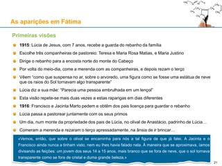As aparições em Fátima
1915: Lúcia de Jesus, com 7 anos, recebe a guarda do rebanho da família
Escolhe três companheiras de pastoreio: Teresa e Maria Rosa Matias, e Maria Justino
Dirige o rebanho para a encosta norte do monte do Cabeço
Por volta do meio-dia, come a merenda com as companheiras, e depois rezam o terço
Vêem “como que suspensa no ar, sobre o arvoredo, uma figura como se fosse uma estátua de neve
que os raios do Sol tornavam algo transparente”
Lúcia diz a sua mãe: “Parecia uma pessoa embrulhada em um lençol”
Esta visão repete-se mais duas vezes a estas raparigas em dias diferentes
1916: Francisco e Jacinta Marto pedem e obtêm dos pais licença para guardar o rebanho
Lúcia passa a pastorear juntamente com os seus primos
Um dia, num monte da propriedade dos pais de Lúcia, no olival de Anastácio, padrinho de Lúcia…
Comeram a merenda e rezaram o terço apressadamente, na ânsia de ir brincar…
Primeiras visões
«Vemos, então, que sobre o olival se encaminha para nós a tal figura de que já falei. A Jacinta e o
Francisco ainda nunca a tinham visto, nem eu Ihes havia falado nela. À maneira que se aproximava, íamos
divisando as feições: um jovem dos seus 14 a 15 anos, mais branco que se fora de neve, que o sol tornava
transparente como se fora de cristal e duma grande beleza.»
21
 