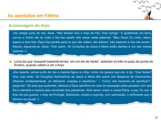 As aparições em Fátima
Lúcia diz que “passado bastante tempo, em um dia de Verão”, estavam os três no poço do quinta do
Arneiro, quando voltam a ver o Anjo:
A mensagem do Anjo
«Ao chegar junto de nós, disse: “Não temais! Sou o Anjo da Paz. Orai comigo.” E ajoelhando em terra,
curvou a fronte até ao chão e fez-nos repetir três vezes estas palavras: “Meu Deus! Eu creio, adoro,
espero e amo-Vos. Peço-Vos perdão para os que não crêem, não adoram, não esperam e Vos não amam.”
Depois, erguendo-se, disse: “Orai assim. Os Corações de Jesus e Maria estão atentos à voz das vossas
súplicas.”»
«De repente, vemos junto de nós a mesma figura ou Anjo, como me parece que era, e diz: “Que fazeis?
Orai, orai muito. Os Corações Santíssimos de Jesus e Maria têm sobre vós desígnios de misericórdia.
Oferecei constantemente, ao Altíssimo, orações e sacrifícios.” – “Como nos havemos de sacrificar?”,
perguntei. “De tudo que puderdes, oferecei a Deus sacrifício em acto de reparação pelos pecados com que
Ele é ofendido e súplica pela conversão dos pecadores. Atraí assim, sobre a vossa Pátria, a paz. Eu sou o
Anjo da sua guarda, o Anjo de Portugal. Sobretudo, aceitai e suportai, com submissão, o sofrimento que o
Senhor vos enviar.”»
22
 