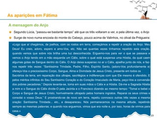 As aparições em Fátima
Segundo Lúcia, “passou-se bastante tempo” até que os três voltaram a ver, e pela última vez, o Anjo
Surge de novo numa encosta do monte do Cabeço, pouco acima de Valinhos, no olival da Prégueira:
A mensagem do Anjo
«Logo que aí chegámos, de joelhos, com os rostos em terra, começámos a repetir a oração do Anjo: Meu
Deus! Eu creio, adoro, espero e amo-Vos, etc. Não sei quantas vezes tínhamos repetido esta oração,
quando vemos que sobre nós brilha uma luz desconhecida. Erguemo-nos para ver o que se passava e
vemos o Anjo tendo em a mão esquerda um Cálix, sobre o qual está suspensa uma Hóstia, da qual caem
algumas gotas de Sangue dentro do Cálix. O Anjo deixa suspenso no ar o Cálix, ajoelha junto de nós, e faz-
nos repetir três vezes: “Santíssima Trindade, Padre, Filho, Espírito Santo, (adoro-Vos profundamente e)
ofereço-Vos o preciosíssimo Corpo, Sangue, Alma e Divindade de Jesus Cristo, presente em todos os
Sacrários da terra, em reparação dos ultrajes, sacrilégios e indiferenças com que Ele mesmo é ofendido. E
pelos méritos infinitos do Seu Santíssimo Coração e do Coração Imaculado de Maria, peço-Vos a conversão
dos pobres pecadores.” Depois levanta-se, toma em suas mãos o Cálix e a Hóstia. Dá-me a Sagrada Hóstia
a mim e o Sangue do Cálix divide-O pela Jacinta e o Francisco dizendo ao mesmo tempo: “Tomai e bebei o
Corpo e Sangue de Jesus Cristo, horrivelmente ultrajado pelos homens ingratos. Reparai os seus crimes e
consolai o vosso Deus.” E prostrando-se de novo em terra, repetiu connosco outras três vezes a mesma
oração: Santíssima Trindade... etc., e desapareceu. Nós permanecemos na mesma atitude, repetindo
sempre as mesmas palavras; e quando nos erguemos, vimos que era noite e, por isso, horas de virmos para
casa.»
23
 