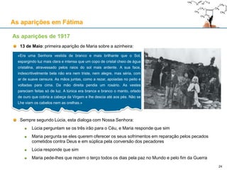 As aparições em Fátima
13 de Maio: primeira aparição de Maria sobre a azinheira:
Sempre segundo Lúcia, esta dialoga com Nossa Senhora:
Lúcia perguntam se os três irão para o Céu, e Maria responde que sim
Maria pergunta se eles querem oferecer os seus sofrimentos em reparação pelos pecados
cometidos contra Deus e em súplica pela conversão dos pecadores
Lúcia responde que sim
Maria pede-lhes que rezem o terço todos os dias pela paz no Mundo e pelo fim da Guerra
As aparições de 1917
«Era uma Senhora vestida de branco e mais brilhante que o Sol,
espargindo luz mais clara e intensa que um copo de cristal cheio de água
cristalina, atravessado pelos raios do sol mais ardente. A sua face,
indescritivelmente bela não era nem triste, nem alegre, mas séria, com
ar de suave censura. As mãos juntas, como a rezar, apoiadas no peito e
voltadas para cima. Da mão direita pendia um rosário. As vestes
pareciam feitas só de luz. A túnica era branca e branco o manto, orlado
de ouro que cobria a cabeça da Virgem e lhe descia até aos pés. Não se
Lhe viam os cabelos nem as orelhas.»
24
 