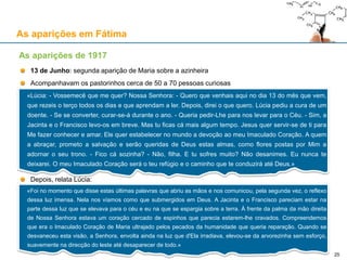 As aparições em Fátima
13 de Junho: segunda aparição de Maria sobre a azinheira
Acompanhavam os pastorinhos cerca de 50 a 70 pessoas curiosas
Depois, relata Lúcia:
As aparições de 1917
«Lúcia: - Vossemecê que me quer? Nossa Senhora: - Quero que venhais aqui no dia 13 do mês que vem,
que rezeis o terço todos os dias e que aprendam a ler. Depois, direi o que quero. Lúcia pediu a cura de um
doente. - Se se converter, curar-se-á durante o ano. - Queria pedir-Lhe para nos levar para o Céu. - Sim, a
Jacinta e o Francisco levo-os em breve. Mas tu ficas cá mais algum tempo. Jesus quer servir-se de ti para
Me fazer conhecer e amar. Ele quer estabelecer no mundo a devoção ao meu Imaculado Coração. A quem
a abraçar, prometo a salvação e serão queridas de Deus estas almas, como flores postas por Mim a
adornar o seu trono. - Fico cá sozinha? - Não, filha. E tu sofres muito? Não desanimes. Eu nunca te
deixarei. O meu Imaculado Coração será o teu refúgio e o caminho que te conduzirá até Deus.»
«Foi no momento que disse estas últimas palavras que abriu as mãos e nos comunicou, pela segunda vez, o reflexo
dessa luz imensa. Nela nos víamos como que submergidos em Deus. A Jacinta e o Francisco pareciam estar na
parte dessa luz que se elevava para o céu e eu na que se espargia sobre a terra. À frente da palma da mão direita
de Nossa Senhora estava um coração cercado de espinhos que parecia estarem-lhe cravados. Compreendemos
que era o Imaculado Coração de Maria ultrajado pelos pecados da humanidade que queria reparação. Quando se
desvaneceu esta visão, a Senhora, envolta ainda na luz que d'Ela irradiava, elevou-se da arvorezinha sem esforço,
suavemente na direcção do leste até desaparecer de todo.»
25
 