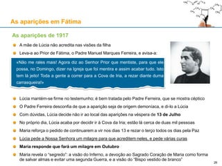 As aparições em Fátima
A mãe de Lúcia não acredita nas visões da filha
Leva-a ao Prior de Fátima, o Padre Manuel Marques Ferreira, e avisa-a:
Lúcia mantém-se firme no testemunho; é bem tratada pelo Padre Ferreira, que se mostra céptico
O Padre Ferreira desconfia de que a aparição seja de origem demoníaca, e di-lo a Lúcia
Com dúvidas, Lúcia decide não ir ao local das aparições na véspera de 13 de Julho
No próprio dia, Lúcia acaba por decidir ir à Cova da Iria; estão lá cerca de duas mil pessoas
Maria reforça o pedido de continuarem a vir nos dias 13 e rezar o terço todos os dias pela Paz
Lúcia pede a Nossa Senhora um milagre para que acreditem neles, e pede várias curas
Maria responde que fará um milagre em Outubro
Maria revela o “segredo”: a visão do Inferno, a devoção ao Sagrado Coração de Maria como forma
de salvar almas e evitar uma segunda Guerra, e a visão do “Bispo vestido de branco”
As aparições de 1917
«Não me rales mais! Agora diz ao Senhor Prior que mentiste, para que ele
possa, no Domingo, dizer na Igreja que foi mentira e assim acabar tudo. Isto
tem lá jeito! Toda a gente a correr para a Cova de Iria, a rezar diante duma
carrasqueira!»
26
 