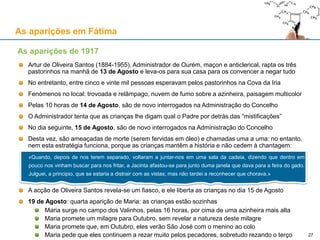 As aparições em Fátima
Artur de Oliveira Santos (1884-1955), Administrador de Ourém, maçon e anticlerical, rapta os três
pastorinhos na manhã de 13 de Agosto e leva-os para sua casa para os convencer a negar tudo
No entretanto, entre cinco e vinte mil pessoas esperavam pelos pastorinhos na Cova da Iria
Fenómenos no local: trovoada e relâmpago, nuvem de fumo sobre a azinheira, paisagem multicolor
Pelas 10 horas de 14 de Agosto, são de novo interrogados na Administração do Concelho
O Administrador tenta que as crianças lhe digam qual o Padre por detrás das “mistificações”
No dia seguinte, 15 de Agosto, são de novo interrogados na Administração do Concelho
Desta vez, são ameaçadas de morte (serem fervidas em óleo) e chamadas uma a uma: no entanto,
nem esta estratégia funciona, porque as crianças mantêm a história e não cedem à chantagem:
A acção de Oliveira Santos revela-se um fiasco, e ele liberta as crianças no dia 15 de Agosto
19 de Agosto: quarta aparição de Maria: as crianças estão sozinhas
Maria surge no campo dos Valinhos, pelas 16 horas, por cima de uma azinheira mais alta
Maria promete um milagre para Outubro, sem revelar a natureza deste milagre
Maria promete que, em Outubro, eles verão São José com o menino ao colo
Maria pede que eles continuem a rezar muito pelos pecadores, sobretudo rezando o terço
As aparições de 1917
«Quando, depois de nos terem separado, voltaram a juntar-nos em uma sala da cadeia, dizendo que dentro em
pouco nos vinham buscar para nos fritar, a Jacinta afastou-se para junto duma janela que dava para a feira do gado.
Julguei, a principio, que se estaria a distrair com as vistas; mas não tardei a reconhecer que chorava.»
27
 