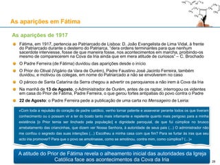 As aparições em Fátima
Fátima, em 1917, pertencia ao Patriarcado de Lisboa: D. João Evangelista de Lima Vidal, à frente
do Patriarcado durante o desterro do Patriarca, “dera ordens terminantes para que nenhum
sacerdote interviesse, fosse de que maneira fosse, nos acontecimentos em marcha, proibindo-os
mesmo de comparecerem na Cova da Iria ainda que em mera atitude de curiosos” – C. Brochado
O Padre Ferreira (de Fátima) duvidou das aparições desde o início
O Prior do Olival (Vigário da Vara de Ourém), Padre Faustino José Jacinto Ferreira, também
duvidou, e motivou os colegas, em nome do Patriarcado a não se envolverem no caso
O pároco de Santa Catarina da Serra chegou a advertir os paroquianos a não irem à Cova da Iria
Na manhã de 13 de Agosto, o Administrador de Ourém, antes de os raptar, interrogou os videntes
em casa do Prior de Fátima, Padre Ferreira, o que gerou fortes antipatias do povo contra o Padre
22 de Agosto: o Padre Ferreira pede a publicação de uma carta no Mensageiro de Leiria:
As aparições de 1917
«Com toda a repulsão do coração de padre católico, venho tornar patente e asseverar perante todos os que tiveram
conhecimento ou o possam vir a ter do boato tanto mais infamante e repelente quanto mais perigoso para a minha
existência [o Prior temia ser linchado pela população] e dignidade paroquial, de que fui cúmplice no brusco
arrebatamento das criancinhas, que dizem ver Nossa Senhora, à autoridade de seus pais (...) O administrador não
me confiou o segredo das suas intenções (...) Escolheu a minha casa com que fim? Para se furtar às iras que seu
acto iria promover? Para que o povo se amotinasse, como se amotinou, contra mim, como cúmplice? (...)»
A atitude do Prior de Fátima revela o alheamento inicial das autoridades da Igreja
Católica face aos acontecimentos da Cova da Iria 28
 