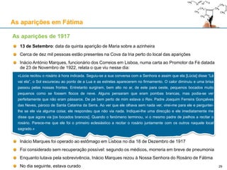 As aparições em Fátima
13 de Setembro: data da quinta aparição de Maria sobre a azinheira
Cerca de dez mil pessoas estão presentes na Cova da Iria perto do local das aparições
Inácio António Marques, funcionário dos Correios em Lisboa, numa carta ao Promotor da Fé datada
de 23 de Novembro de 1922, relata o que viu nesse dia:
Inácio Marques foi operado ao estômago em Lisboa no dia 18 de Dezembro de 1917
Foi considerado sem recuperação possível: segundo os médicos, morreria em breve de pneumonia
Enquanto lutava pela sobrevivência, Inácio Marques rezou à Nossa Senhora do Rosário de Fátima
No dia seguinte, estava curado
As aparições de 1917
«Lúcia recitou o rosário à hora indicada. Seguiu-se a sua conversa com a Senhora e assim que ela [Lúcia] disse “Lá
vai ela”, o Sol escureceu ao ponto de a Lua e as estrelas aparecerem no firmamento. O calor diminuiu e uma brisa
passou pelas nossas frontes. Entretanto surgiram, bem alto no ar, de este para oeste, pequenos bocados muito
pequenos como se fossem flocos de neve. Alguns pensaram que eram pombas brancas, mas podia-se ver
perfeitamente que não eram pássaros. De pé bem perto de mim estava o Rev. Padre Joaquim Ferreira Gonçalves
das Neves, pároco de Santa Catarina da Serra. Ao ver que ele olhava sem nada ver, virei-me para ele e perguntei-
lhe se ele via alguma coisa; ele respondeu que não via nada. Indiquei-lhe uma direcção e ele imediatamente me
disse que agora via [os bocados brancos]. Quando o fenómeno terminou, vi o mesmo padre de joelhos a recitar o
rosário. Parece-me que ele foi o primeiro eclesiástico a recitar o rosário juntamente com os outros naquele local
sagrado.»
29
 