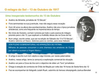 O milagre do Sol – 13 de Outubro de 1917
Avelino de Almeida, jornalista de “O Século”
Fora seminarista na sua juventude, mas não seguiu essa vocação
Com 44 anos na altura dos acontecimentos, Avelino não era o típico jornalista
anticlerical, como era frequente na imprensa laica do tempo
No início de Outubro, corriam rumores por todo o país acerca do milagre
previsto para o dia 13, que explicam a multidão desse dia na Cova da Iria
Num artigo, escrito antes, que sai na edição de Sábado dia 13 d’”O Século”,
Avelino vaticina um fiasco, doloroso para os crentes, para esse Sábado:
O artigo é escrito num tom céptico e algo trocista, por vezes paternalista
Avelino, nesse artigo, teme (e censura) a exploração comercial da situação
Avelino vai para a Cova da Iria com o objectivo de obter um “furo” jornalístico
Chega à estação de comboios de Chão de Maçãs por volta das 16 horas de Sexta-feira dia 12
Faz-se acompanhar do fotógrafo Judah Ruah, sobrinho do famoso olissipógrafo Joshua Benoliel
Uma inesperada testemunha do 13 de Outubro
«EM PLENO SOBRENATURAL! AS APARIÇÕES DE FÁTIMA.
Milhares de pessoas concorrem a uma charneca nos arredores de Ourém
por vêrem e ouvirem a Virgem Maria.»
32
 