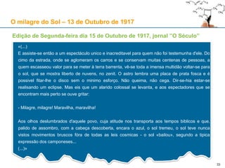 Edição de Segunda-feira dia 15 de Outubro de 1917, jornal ”O Século”
«(...)
E assiste-se então a um espectáculo unico e inacreditavel para quem não foi testemunha d'ele. Do
cimo da estrada, onde se aglomeram os carros e se conservam muitas centenas de pessoas, a
quem escasseou valor para se meter à terra barrenta, vê-se toda a imensa multidão voltar-se para
o sol, que se mostra liberto de nuvens, no zenit. O astro lembra uma placa de prata fosca e é
possivel fitar-lhe o disco sem o minimo esforço. Não queima, não cega. Dir-se-hia estar-se
realisando um eclipse. Mas eis que um alarido colossal se levanta, e aos espectadores que se
encontram mais perto se ouve gritar:
- Milagre, milagre! Maravilha, maravilha!
Aos olhos deslumbrados d'aquele povo, cuja atitude nos transporta aos tempos biblicos e que,
palido de assombro, com a cabeça descoberta, encara o azul, o sol tremeu, o sol teve nunca
vistos movimentos bruscos fóra de todas as leis cosmicas - o sol «bailou», segundo a tipica
expressão dos camponeses...
(...)»
33
O milagre do Sol – 13 de Outubro de 1917
 