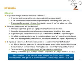 Os conceitos de “lei natural” e de “milagre” só fazem sentido num
Universo com “leis gerais” e no contexto de uma teologia de um Deus fiel!
Introdução
O que é um milagre (do latim “miraculum”, “admirar”)?
É um acontecimento empírico (os milagres são fenómenos sensoriais)
É um acontecimento imprevisível e inexplicável pelas “causas segundas” (naturais)
É uma decisão voluntária e livre de Deus, que é a causa do “ser” de tudo o que existe
Como se descobrem as “leis” da Natureza?
1. Hipótese: supor “leis” gerais que expliquem certos fenómenos empíricos
2. Dedução: deduzir resultados empíricos decorrentes dessas hipotéticas “leis” gerais
3. Experimentação: preparar experiências que corroborem ou refutem a hipótese original
O método hipotético-dedutivo não dá verdade absoluta a uma “lei”, mas sim verosimilhança
Mas esse método permite, por falsificação, refutar com certeza uma suposta (hipotética) “lei”
É impossível a ocorrência de fenómenos que não se enquadram nas “leis” da Natureza?
As “leis” da Natureza dependem de como a Natureza é: e ela poderia ser diferente do que é
Baseiam-se num número finito de observações: não é possível provar que são universais
Teologicamente, a regularidade dessas “leis” decorre da vontade divina
O Antigo Testamento (p.ex., Salmos) associa a estabilidade da Criação à aliança de Deus
Milagres
5
 
