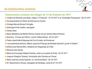 As testemunhas oculares
Testemunhas oculares do milagre de 13 de Outubro de 1917
Avelino de Almeida, jornalista, artigos n’“O Século”, 15-10-1917 e na “Ilustração Portugueza”, 29-10-1917
Correspondente do Diário de Notícias em Ourém
Cónego Manuel Nunes Formigão
Domingos Pinto Coelho, advogado
Carlos Silva
Maria Madalena de Martel Patrício (mulher do juiz António Maria Pereira)
Anónimo, “O Caso de Fátima”, jornal “A Beira Baixa”, 20-10-1917
Padre José António Marques da Cruz Curado, de Penacova
“uma estimável senhora” (Maria Joaquina Proença de Almeida Garrett?), jornal “A Ordem”
António dos Ramos Mira, residente em Reguengo do Fetal
Romano dos Santos
Maria da Conceição Stokler Parente, carta a um padre do Porto, 16-10-1917
Joaquim Gregório Tavares, funcionário dos Correios em Tomar
Maria José de Lemos Queirós, no “Jornal da Beira”, 30-10-1917
Dr. Nascimento e Sousa, advogado de Alcobaça, carta de 31-10-1917
50
 