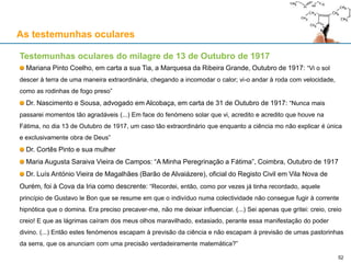 As testemunhas oculares
Testemunhas oculares do milagre de 13 de Outubro de 1917
Mariana Pinto Coelho, em carta a sua Tia, a Marquesa da Ribeira Grande, Outubro de 1917: “Vi o sol
descer à terra de uma maneira extraordinária, chegando a incomodar o calor; vi-o andar à roda com velocidade,
como as rodinhas de fogo preso”
Dr. Nascimento e Sousa, advogado em Alcobaça, em carta de 31 de Outubro de 1917: “Nunca mais
passarei momentos tão agradáveis (...) Em face do fenómeno solar que vi, acredito e acredito que houve na
Fátima, no dia 13 de Outubro de 1917, um caso tão extraordinário que enquanto a ciência mo não explicar é única
e exclusivamente obra de Deus”
Dr. Cortês Pinto e sua mulher
Maria Augusta Saraiva Vieira de Campos: “A Minha Peregrinação a Fátima”, Coimbra, Outubro de 1917
Dr. Luís António Vieira de Magalhães (Barão de Alvaiázere), oficial do Registo Civil em Vila Nova de
Ourém, foi à Cova da Iria como descrente: “Recordei, então, como por vezes já tinha recordado, aquele
princípio de Gustavo le Bon que se resume em que o indivíduo numa colectividade não consegue fugir à corrente
hipnótica que o domina. Era preciso precaver-me, não me deixar influenciar. (...) Sei apenas que gritei: creio, creio
creio! E que as lágrimas caíram dos meus olhos maravilhado, extasiado, perante essa manifestação do poder
divino. (...) Então estes fenómenos escapam à previsão da ciência e não escapam à previsão de umas pastorinhas
da serra, que os anunciam com uma precisão verdadeiramente matemática?”
52
 