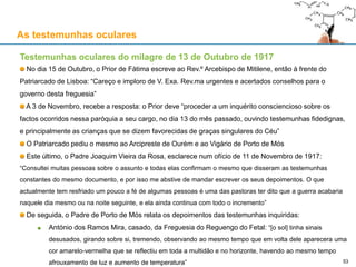 As testemunhas oculares
Testemunhas oculares do milagre de 13 de Outubro de 1917
No dia 15 de Outubro, o Prior de Fátima escreve ao Rev.º Arcebispo de Mitilene, então à frente do
Patriarcado de Lisboa: “Careço e imploro de V. Exa. Rev.ma urgentes e acertados conselhos para o
governo desta freguesia”
A 3 de Novembro, recebe a resposta: o Prior deve “proceder a um inquérito consciencioso sobre os
factos ocorridos nessa paróquia a seu cargo, no dia 13 do mês passado, ouvindo testemunhas fidedignas,
e principalmente as crianças que se dizem favorecidas de graças singulares do Céu”
O Patriarcado pediu o mesmo ao Arcipreste de Ourém e ao Vigário de Porto de Mós
Este último, o Padre Joaquim Vieira da Rosa, esclarece num ofício de 11 de Novembro de 1917:
“Consultei muitas pessoas sobre o assunto e todas elas confirmam o mesmo que disseram as testemunhas
constantes do mesmo documento, e por isso me abstive de mandar escrever os seus depoimentos. O que
actualmente tem resfriado um pouco a fé de algumas pessoas é uma das pastoras ter dito que a guerra acabaria
naquele dia mesmo ou na noite seguinte, e ela ainda continua com todo o incremento”
De seguida, o Padre de Porto de Mós relata os depoimentos das testemunhas inquiridas:
António dos Ramos Mira, casado, da Freguesia do Reguengo do Fetal: “[o sol] tinha sinais
desusados, girando sobre si, tremendo, observando ao mesmo tempo que em volta dele aparecera uma
cor amarelo-vermelha que se reflectiu em toda a multidão e no horizonte, havendo ao mesmo tempo
afrouxamento de luz e aumento de temperatura” 53
 