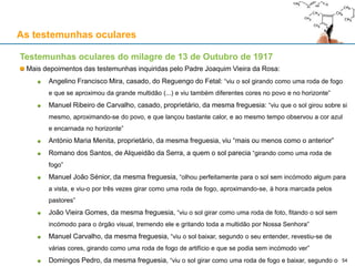As testemunhas oculares
Testemunhas oculares do milagre de 13 de Outubro de 1917
Mais depoimentos das testemunhas inquiridas pelo Padre Joaquim Vieira da Rosa:
Angelino Francisco Mira, casado, do Reguengo do Fetal: “viu o sol girando como uma roda de fogo
e que se aproximou da grande multidão (...) e viu também diferentes cores no povo e no horizonte”
Manuel Ribeiro de Carvalho, casado, proprietário, da mesma freguesia: “viu que o sol girou sobre si
mesmo, aproximando-se do povo, e que lançou bastante calor, e ao mesmo tempo observou a cor azul
e encarnada no horizonte”
António Maria Menita, proprietário, da mesma freguesia, viu “mais ou menos como o anterior”
Romano dos Santos, de Alqueidão da Serra, a quem o sol parecia “girando como uma roda de
fogo”
Manuel João Sénior, da mesma freguesia, “olhou perfeitamente para o sol sem incómodo algum para
a vista, e viu-o por três vezes girar como uma roda de fogo, aproximando-se, à hora marcada pelos
pastores”
João Vieira Gomes, da mesma freguesia, “viu o sol girar como uma roda de foto, fitando o sol sem
incómodo para o órgão visual, tremendo ele e gritando toda a multidão por Nossa Senhora”
Manuel Carvalho, da mesma freguesia, “viu o sol baixar, segundo o seu entender, revestiu-se de
várias cores, girando como uma roda de fogo de artifício e que se podia sem incómodo ver”
Domingos Pedro, da mesma freguesia, “viu o sol girar como uma roda de fogo e baixar, segundo o 54
 
