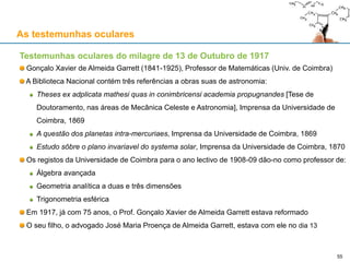 As testemunhas oculares
Testemunhas oculares do milagre de 13 de Outubro de 1917
Gonçalo Xavier de Almeida Garrett (1841-1925), Professor de Matemáticas (Univ. de Coimbra)
A Biblioteca Nacional contém três referências a obras suas de astronomia:
Theses ex adplicata mathesi quas in conimbricensi academia propugnandes [Tese de
Doutoramento, nas áreas de Mecânica Celeste e Astronomia], Imprensa da Universidade de
Coimbra, 1869
A questão dos planetas intra-mercuriaes, Imprensa da Universidade de Coimbra, 1869
Estudo sôbre o plano invariavel do systema solar, Imprensa da Universidade de Coimbra, 1870
Os registos da Universidade de Coimbra para o ano lectivo de 1908-09 dão-no como professor de:
Álgebra avançada
Geometria analítica a duas e três dimensões
Trigonometria esférica
Em 1917, já com 75 anos, o Prof. Gonçalo Xavier de Almeida Garrett estava reformado
O seu filho, o advogado José Maria Proença de Almeida Garrett, estava com ele no dia 13
55
 
